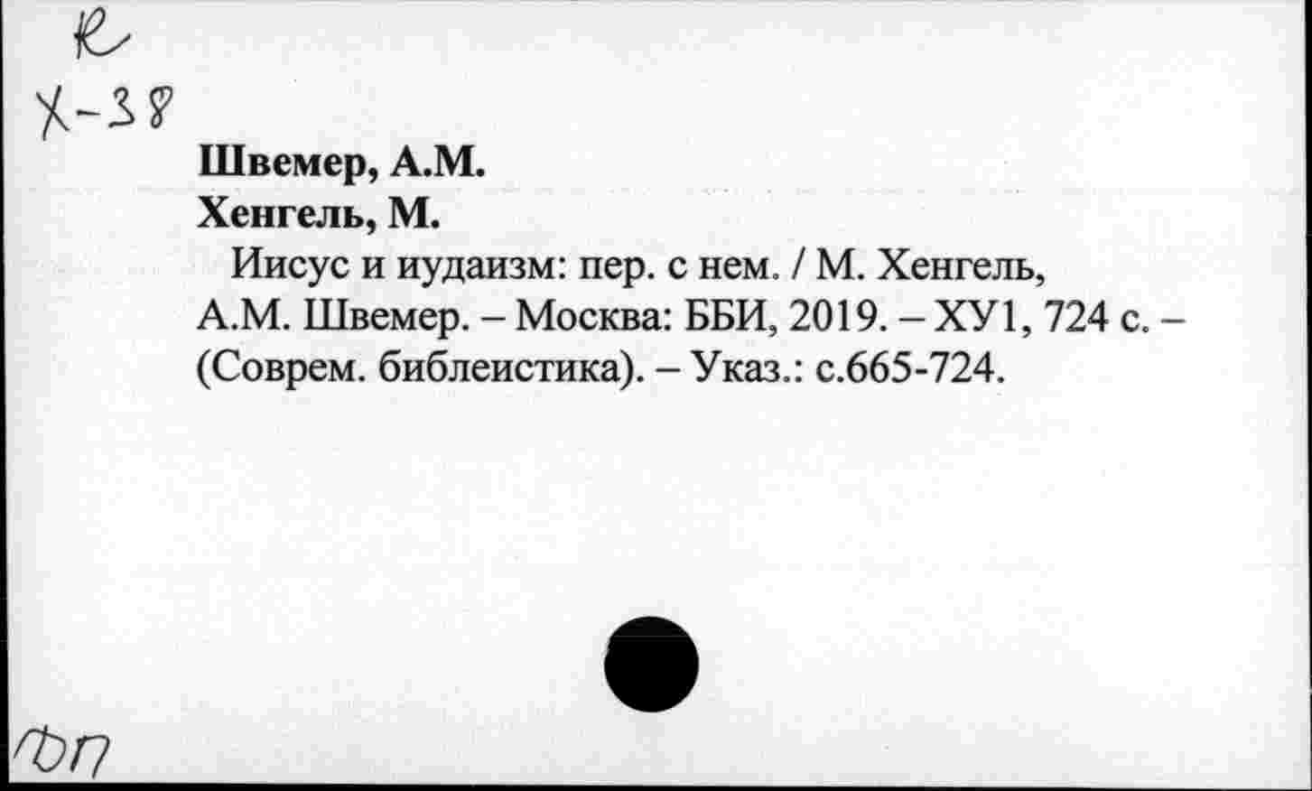 ﻿3?
Швемер, А.М.
Хенгель, М.
Иисус и иудаизм: пер. с нем. / М. Хенгель, А.М. Швемер. - Москва: ББИ, 2019. - ХУ1, 724 с. -(Соврем, библеистика). - Указ.: с.665-724.